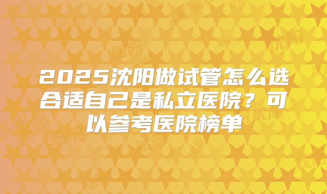 2025沈阳做试管怎么选合适自己是私立医院?可以参考医院榜单