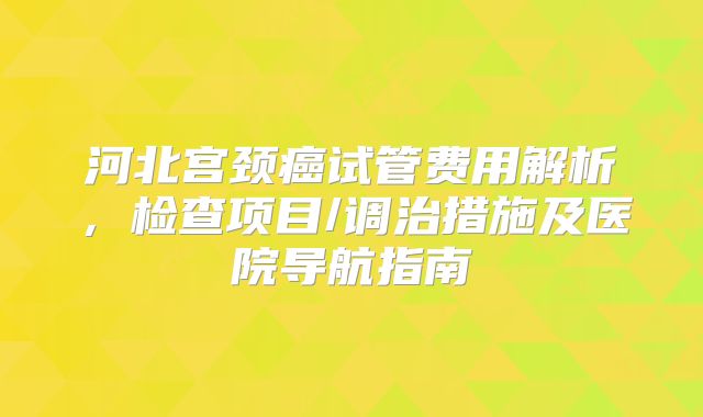 河北宫颈癌试管费用解析,检查项目/调治措施及医院导航指南