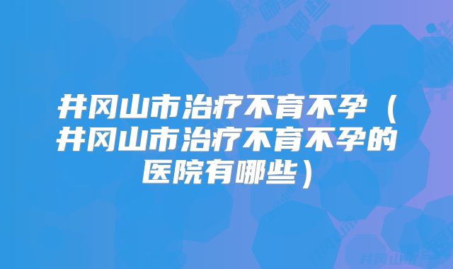 井冈山市治疗不育不孕(井冈山市治疗不育不孕的医院有哪些)