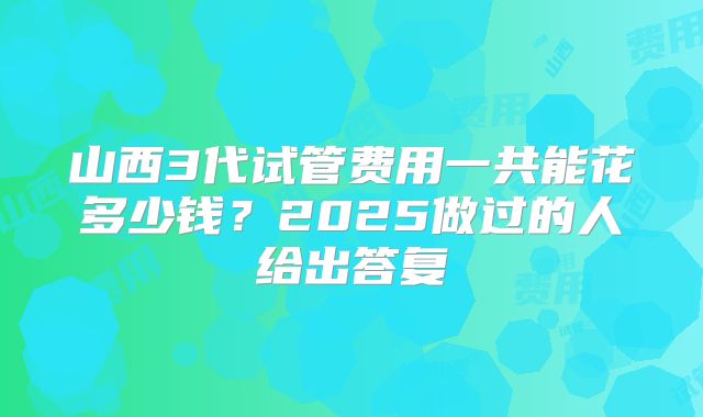 山西3代试管费用一共能花多少钱?2025做过的人给出答复