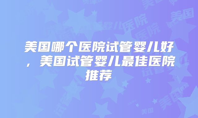 美国哪个医院试管婴儿好，美国试管婴儿最佳医院推荐