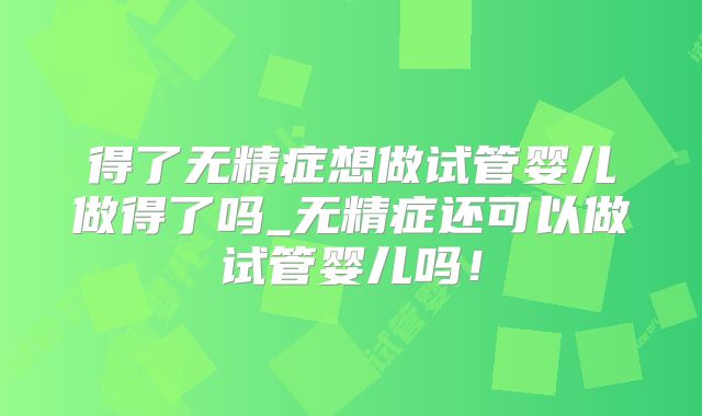 得了无精症想做试管婴儿做得了吗_无精症还可以做试管婴儿吗！