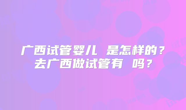 广西试管婴儿 是怎样的？去广西做试管有 吗？