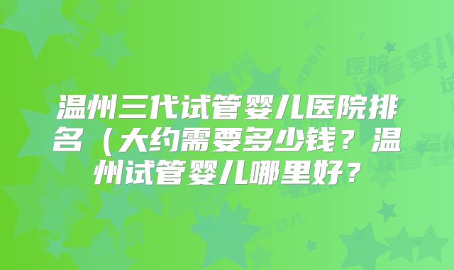 温州三代试管婴儿医院排名（大约需要多少钱？温州试管婴儿哪里好？
