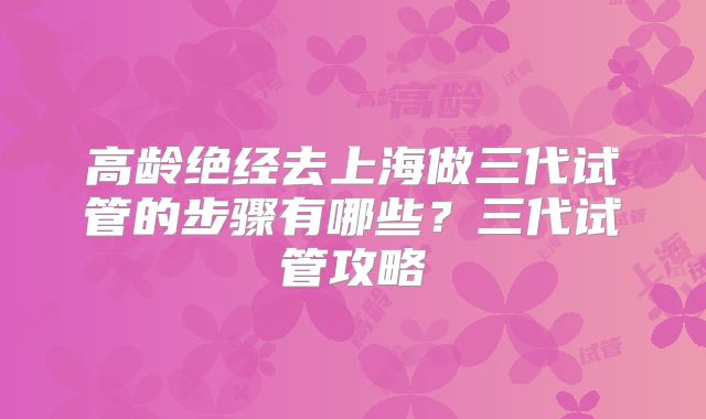 高龄绝经去上海做三代试管的步骤有哪些？三代试管攻略