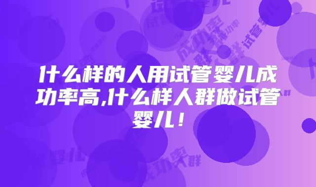 什么样的人用试管婴儿成功率高,什么样人群做试管婴儿！