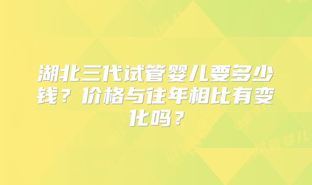 湖北三代试管婴儿要多少钱？价格与往年相比有变化吗？