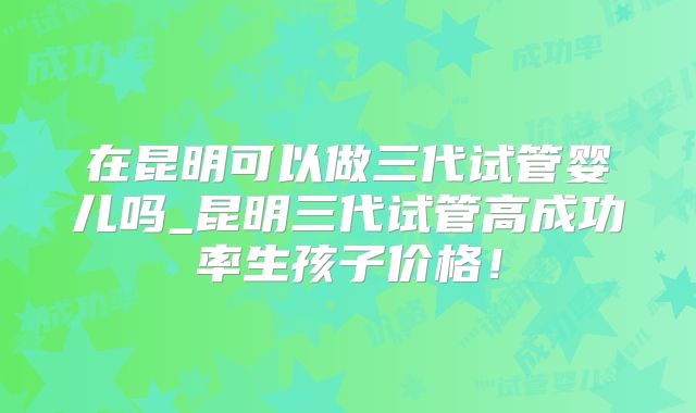 在昆明可以做三代试管婴儿吗_昆明三代试管高成功率生孩子价格！