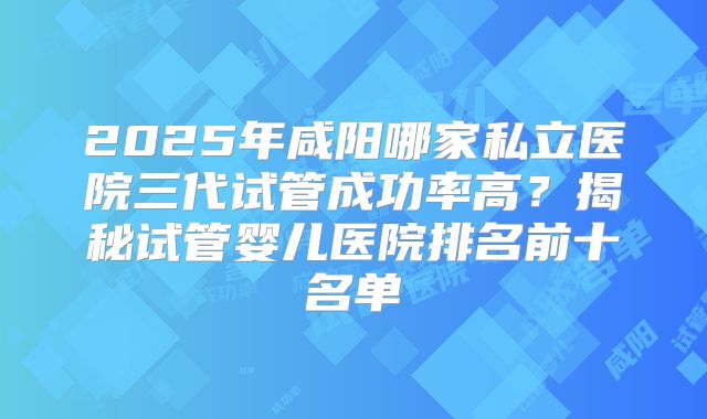 2025年咸阳哪家私立医院三代试管成功率高？揭秘试管婴儿医院排名前十名单