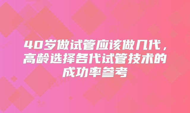 40岁做试管应该做几代，高龄选择各代试管技术的成功率参考
