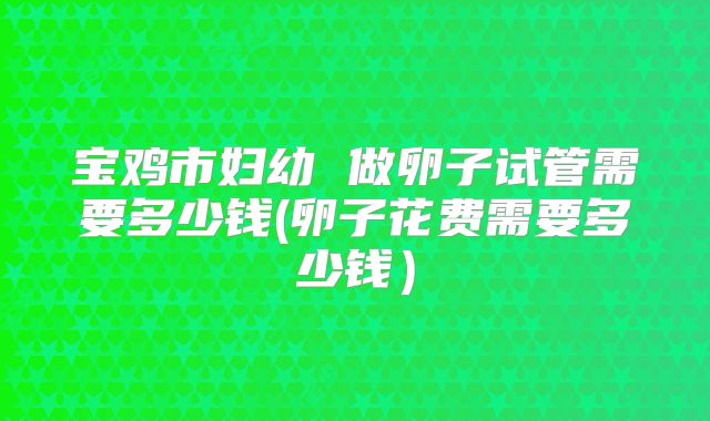 宝鸡市妇幼 做卵子试管需要多少钱(卵子花费需要多少钱）