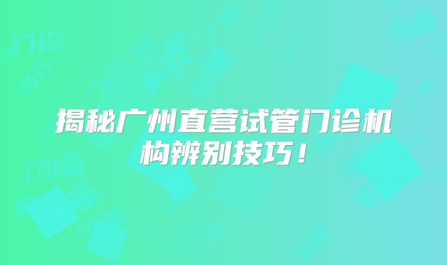 揭秘广州直营试管门诊机构辨别技巧！