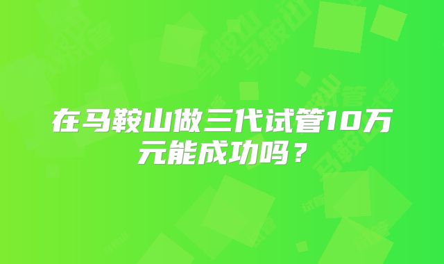 在马鞍山做三代试管10万元能成功吗？