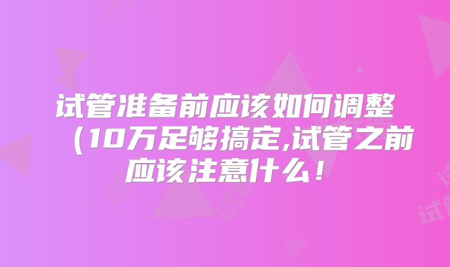 试管准备前应该如何调整(10万足够搞定,试管之前应该注意什么!