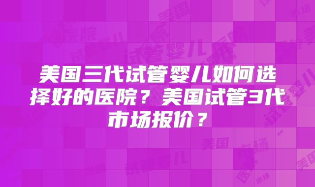 美国三代试管婴儿如何选择好的医院？美国试管3代市场报价？