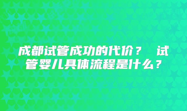 成都试管成功的代价？ 试管婴儿具体流程是什么？