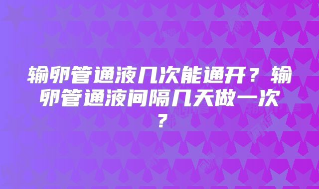 输卵管通液几次能通开?输卵管通液间隔几天做一次?