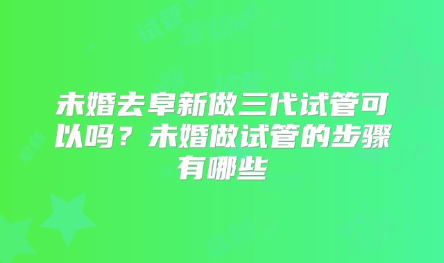 未婚去阜新做三代试管可以吗？未婚做试管的步骤有哪些