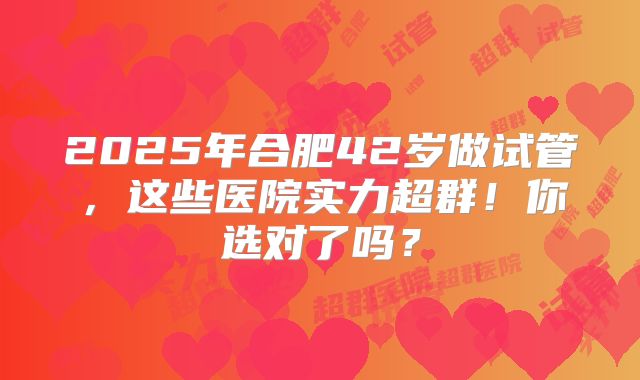2025年合肥42岁做试管，这些医院实力超群！你选对了吗？