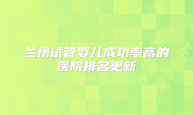 兰州试管婴儿成功率高的医院排名更新