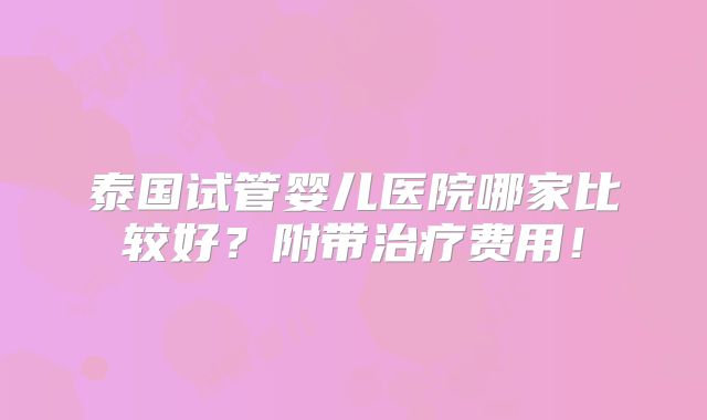 泰国试管婴儿医院哪家比较好？附带治疗费用！