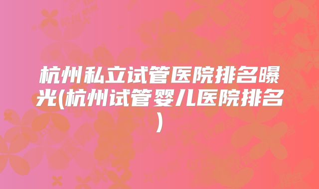 杭州私立试管医院排名曝光(杭州试管婴儿医院排名)