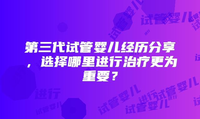 第三代试管婴儿经历分享，选择哪里进行治疗更为重要？