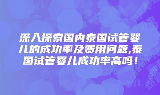 深入探索国内泰国试管婴儿的成功率及费用问题,泰国试管婴儿成功率高吗！