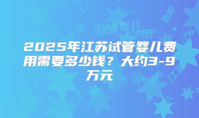 2025年江苏试管婴儿费用需要多少钱？大约3-9万元