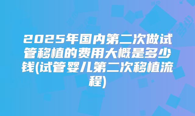 2025年国内第二次做试管移植的费用大概是多少钱(试管婴儿第二次移植流程)