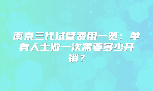 南京三代试管费用一览：单身人士做一次需要多少开销？