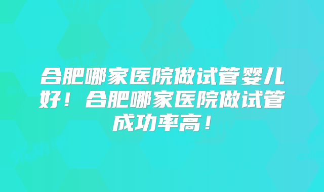 合肥哪家医院做试管婴儿好！合肥哪家医院做试管成功率高！