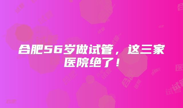 合肥56岁做试管，这三家医院绝了！