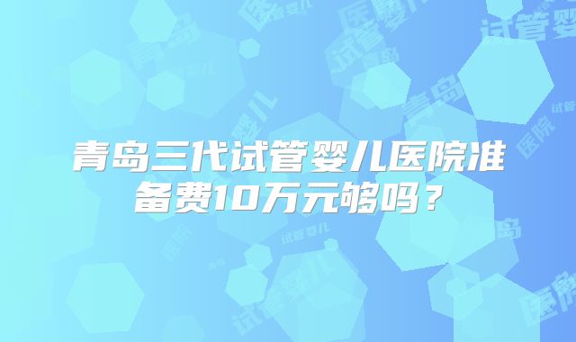 青岛三代试管婴儿医院准备费10万元够吗？