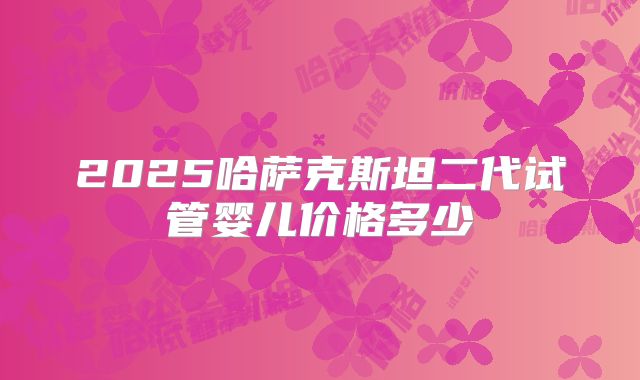 2025哈萨克斯坦二代试管婴儿价格多少