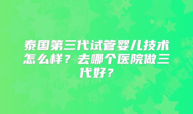 泰国第三代试管婴儿技术怎么样？去哪个医院做三代好？