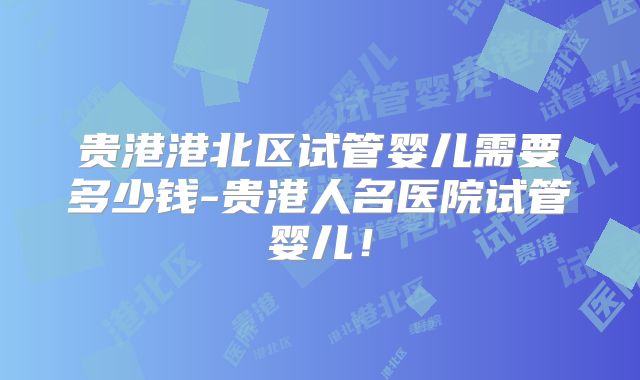 贵港港北区试管婴儿需要多少钱-贵港人名医院试管婴儿！