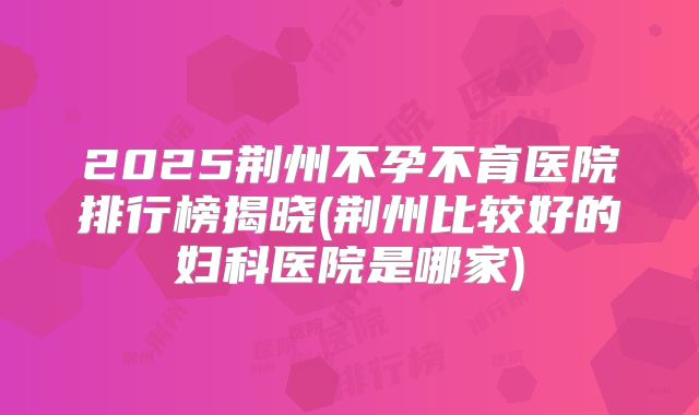 2025荆州不孕不育医院排行榜揭晓(荆州比较好的妇科医院是哪家)