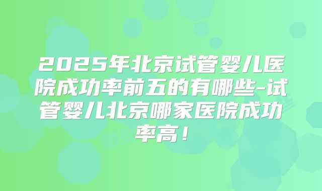 2025年北京试管婴儿医院成功率前五的有哪些-试管婴儿北京哪家医院成功率高！