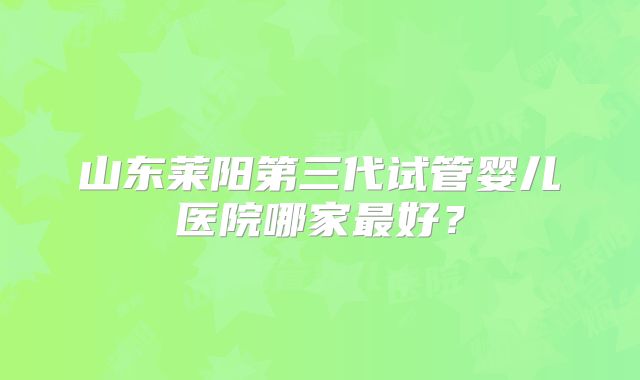 山东莱阳第三代试管婴儿医院哪家最好？