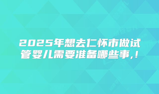 2025年想去仁怀市做试管婴儿需要准备哪些事,!