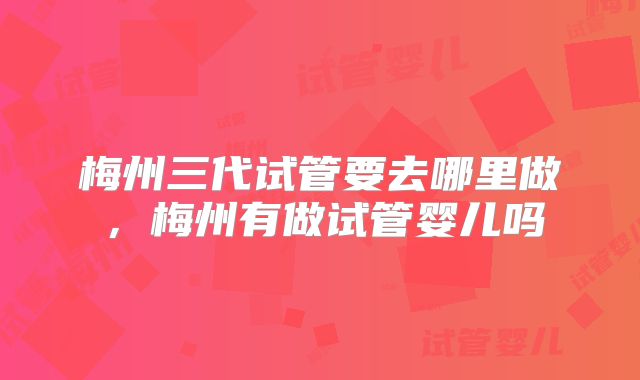 梅州三代试管要去哪里做，梅州有做试管婴儿吗