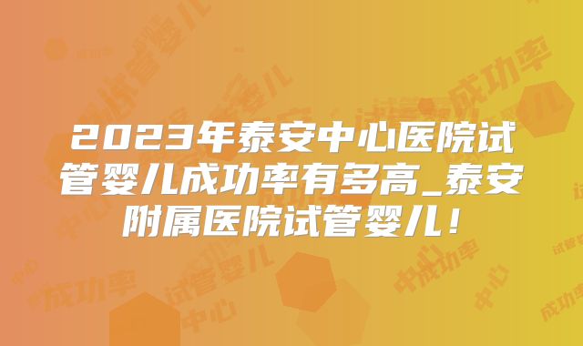 2023年泰安中心医院试管婴儿成功率有多高_泰安附属医院试管婴儿!