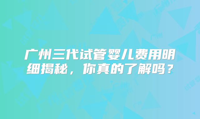 广州三代试管婴儿费用明细揭秘，你真的了解吗？