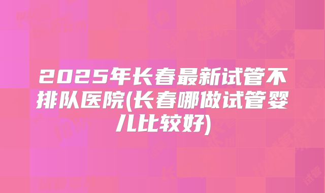 2025年长春最新试管不排队医院(长春哪做试管婴儿比较好)