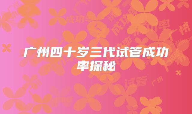 广州四十岁三代试管成功率探秘