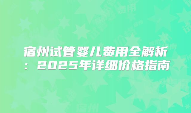 宿州试管婴儿费用全解析:2025年详细价格指南