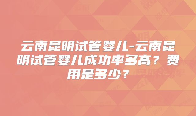 云南昆明试管婴儿-云南昆明试管婴儿成功率多高?费用是多少?