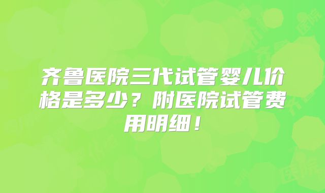 齐鲁医院三代试管婴儿价格是多少？附医院试管费用明细！