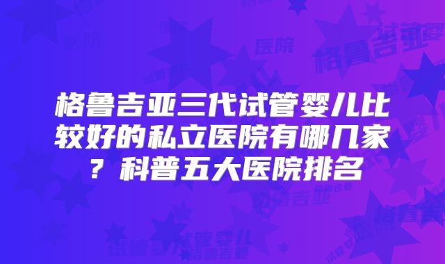 格鲁吉亚三代试管婴儿比较好的私立医院有哪几家？科普五大医院排名